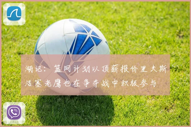 湖记：篮网计划以顶薪报价里夫斯活塞老鹰也在争夺战中积极参与