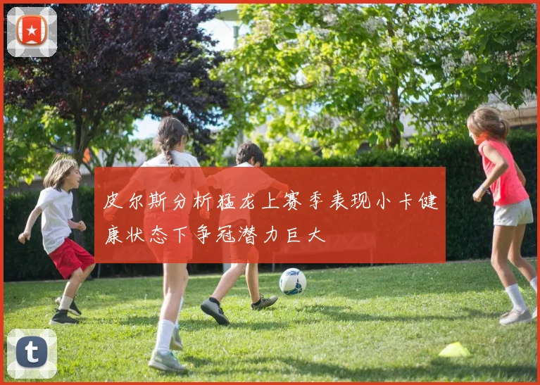 皮尔斯分析猛龙上赛季表现小卡健康状态下争冠潜力巨大