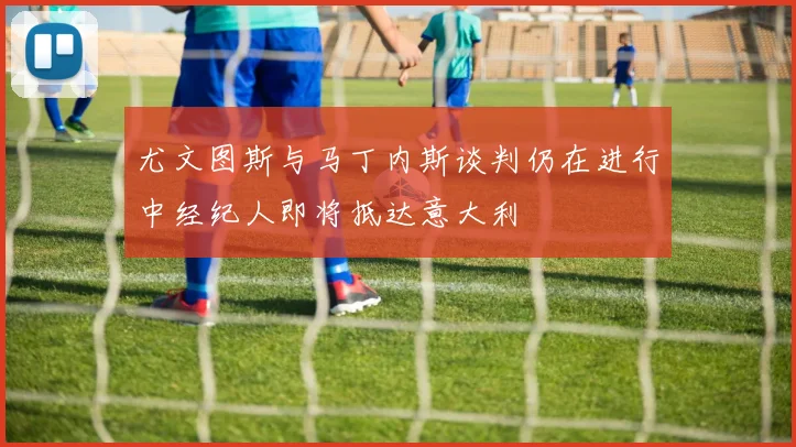 尤文图斯与马丁内斯谈判仍在进行中经纪人即将抵达意大利