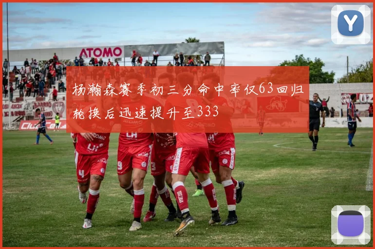 杨瀚森赛季初三分命中率仅63回归轮换后迅速提升至333