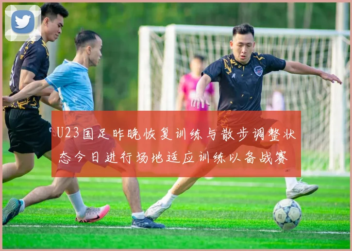 U23国足昨晚恢复训练与散步调整状态今日进行场地适应训练以备战赛事