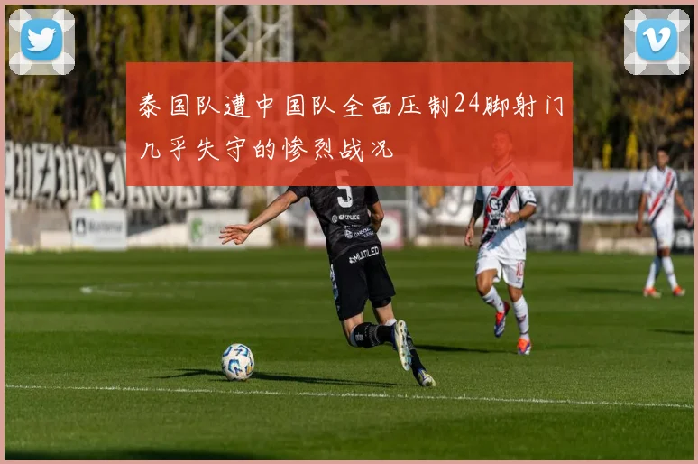 泰国队遭中国队全面压制24脚射门几乎失守的惨烈战况
