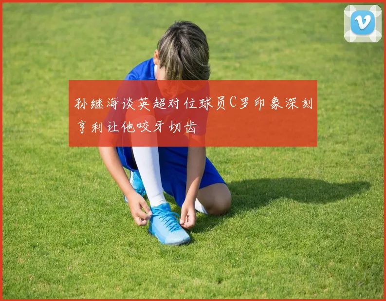 孙继海谈英超对位球员C罗印象深刻亨利让他咬牙切齿