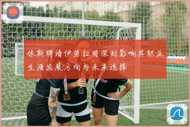 休斯聘请伊劳拉将深刻影响其职业生涯发展方向与未来选择