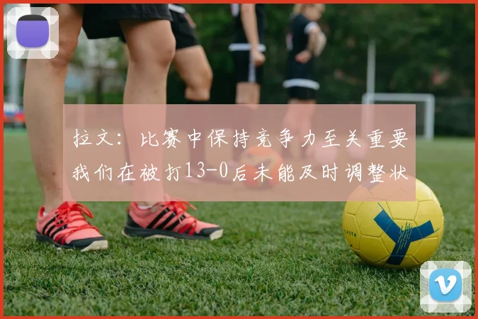拉文：比赛中保持竞争力至关重要我们在被打13-0后未能及时调整状态