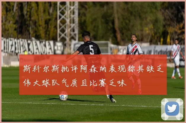 斯科尔斯批评阿森纳表现称其缺乏伟大球队气质且比赛乏味