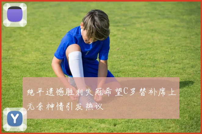 绝平遗憾胜利失冠希望C罗替补席上无奈神情引发热议