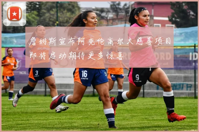詹姆斯宣布阿克伦高尔夫慈善项目即将启动期待更多惊喜