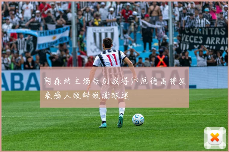 阿森纳主场告别战塔帅厄德高将发表感人致辞致谢球迷