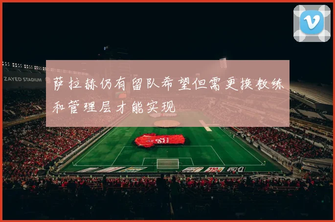萨拉赫仍有留队希望但需更换教练和管理层才能实现