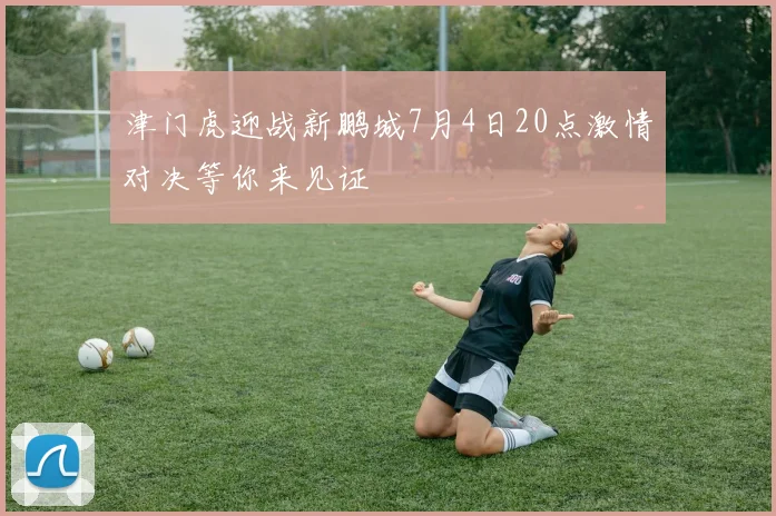 津门虎迎战新鹏城7月4日20点激情对决等你来见证