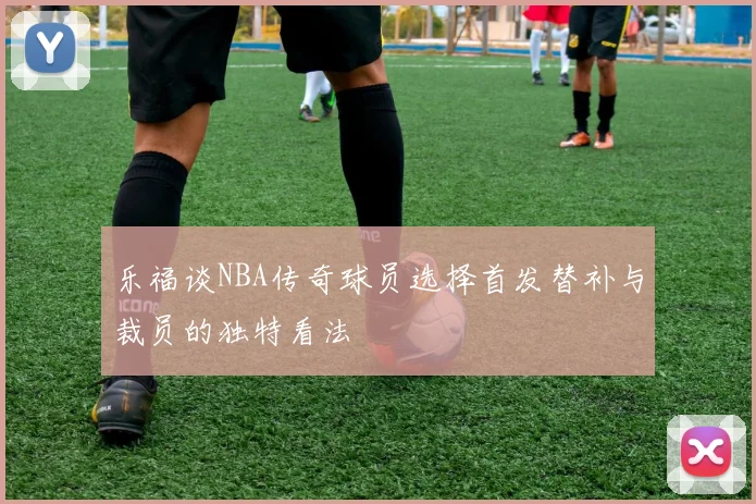 乐福谈NBA传奇球员选择首发替补与裁员的独特看法
