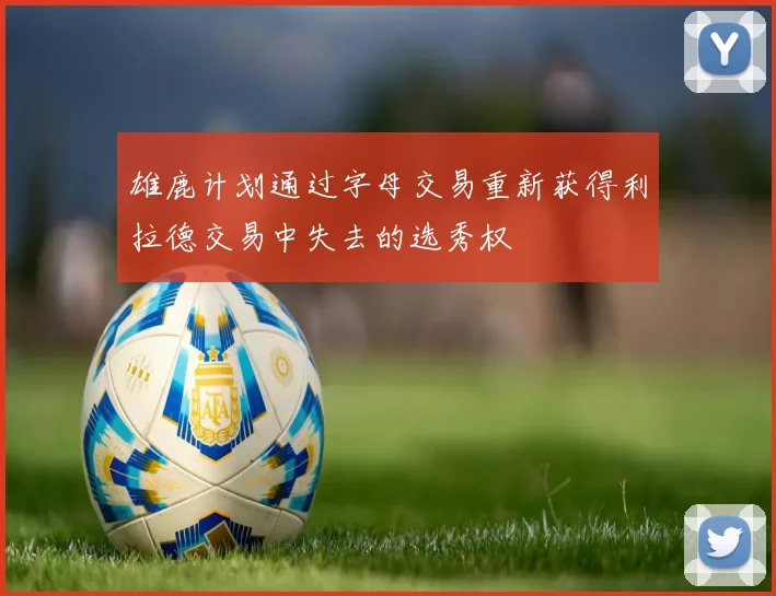 雄鹿计划通过字母交易重新获得利拉德交易中失去的选秀权