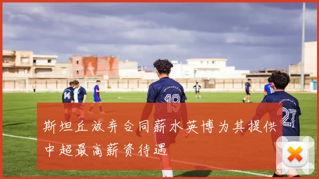 斯坦丘放弃合同薪水英博为其提供中超最高薪资待遇