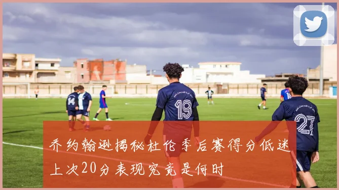 乔约翰逊揭秘杜伦季后赛得分低迷上次20分表现究竟是何时