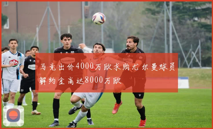 马竞出价4000万欧求购尤尔曼球员解约金高达8000万欧