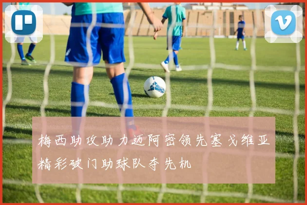 梅西助攻助力迈阿密领先塞戈维亚精彩破门助球队夺先机