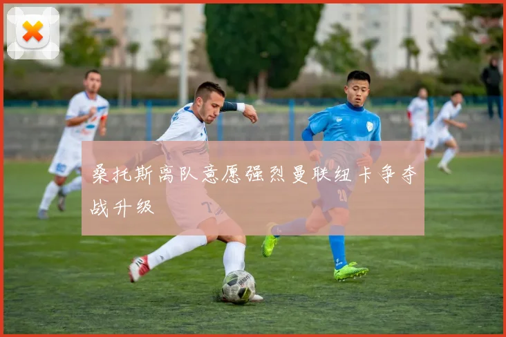 桑托斯离队意愿强烈曼联纽卡争夺战升级