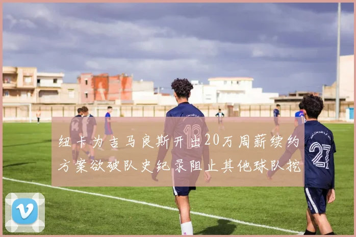 纽卡为吉马良斯开出20万周薪续约方案欲破队史纪录阻止其他球队挖角